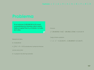 179
Problema
Si se invierten $ 200,000.00 al 6% anual,
acumulándose los intereses cada 6 meses,
hallar el capital final A y el interés 1 al cabo
de 2 años.
Manejo de los datos:
C = $ 200,000.00
I = (se divide entre 2 porque los intereses
n = 4, porque en dos años hay 4 períodos.
Entonces:
Luego el interés compuesto
son dos veces al año)
187
Capítulos | 1 | 2 | 3 | 4 | 5 | 6 | 7 | 8 | 9
 