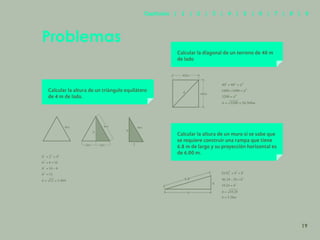 12
Problemas
Calcular la altura de un triángulo equilátero
de 4 m de lado.
Calcular la diagonal de un terreno de 40 m
de lado
Calcular la altura de un muro si se sabe que
se requiere construir una rampa que tiene
6.8 m de largo y su proyección horizontal es
de 6.00 m.
4m 4m
2m
2m
h h
2
4m
d
40m
40m
6.8
6
h
19
Capítulos | 1 | 2 | 3 | 4 | 5 | 6 | 7 | 8 | 9
 