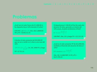 187
Problemas
¿Cuál será el valor futuro de $ 5,000.00 si
los deposito hoy al 10% durante 35 años?
(VF/VP, i, n) = ; 35n, 10i, 5,000CHS
VP y VF = $140,512.19
Calcular el valor presente de $10,000.00
que se van a recibir en 3 años a una tasa del
10%
; 3n, 10i, 1000 FV y luego
VP = $ 751.31
Si depositamos $ 100,00 al final de cada año
durante 20 años, ganando un interés del
10% anual, ¿Cuánto tendremos al final?
100 PMT, 20n, 10 i y luego FV = $ 5,727.50
¿Cuál es el valor presente VP de $15,000.00,
recibidos al final del año durante 20 años al
10%?
20n, 10i, 15,000 PMT, 0 VF y PV =
$127,703.45
195
Capítulos | 1 | 2 | 3 | 4 | 5 | 6 | 7 | 8 | 9
 
