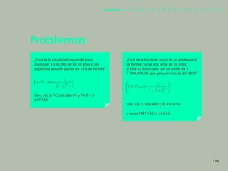 188
¿Cuál es la anualidad requerida para
acumular $ 100,000.00 en 30 años si los
depósitos anuales ganan un 10% de interés?
30n, 10i, 0 PV, 100,000 VF y PMT = $
607.925
Problemas
¿Cuál será el salario anual de un profesional
de bienes raíces a lo largo de 20 años,
si éste es financiado con un fondo de $
1´000,000.00 que gana un interés del 10%?
20n, 10i, 1´000,000 CHS PV, 0 VF
y luego PMT =$117,459.62
196
Capítulos | 1 | 2 | 3 | 4 | 5 | 6 | 7 | 8 | 9
 