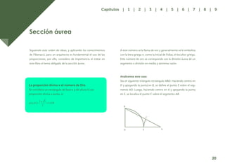 13
Sección áurea
Siguiendo este orden de ideas, y aplicando los conocimientos
de Fibonacci, para un arquitecto es fundamental el uso de las
proporciones, por ello, considero de importancia el tratar en
este libro el tema obligado de la sección áurea.
La proporción divina o el número de Oro
Se considera un rectángulo de base a y de altura b con
proporción divina o áurea, si:
B
D E A
C
20
Capítulos | 1 | 2 | 3 | 4 | 5 | 6 | 7 | 8 | 9
A este número se le llama de oro y generalmente se le simboliza
con la letra griega π, como la inicial de Fidias, el escultor griego.
Este número de oro se corresponde con la división áurea de un
segmento o división en media y extrema razón.
Analicemos este caso:
Sea el siguiente triángulo rectángulo ABD. Haciendo centro en
D y apoyando la punta en B, se define el punto E sobre el seg-
mento AD. Luego, haciendo centro en A y apoyando la punta
en E, se localiza el punto C sobre el segmento AB.
 
