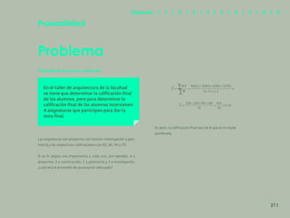 203
Probabilidad
Problema
En el taller de arquitectura de la facultad
se tiene que determinar la calificación final
de los alumnos, pero para determinar la
calificación final de los alumnos intervienen
4 asignaturas que participan para dar la
nota final.
Promedio de puntuación adecuado
Las asignaturas son proyectos con función investigación y geo-
metría y las respectivas calificaciones son 82, 86, 90 y 70.
Si se le asigna una importancia a cada una, por ejemplo, 4 a
proyectos, 3 a construcción, 1 a geometría y 2 a investigación,
¿cuál será el promedio de puntuación adecuado?
Es decir, la calificación final será de 8 que es la media
ponderada.
211
Capítulos | 1 | 2 | 3 | 4 | 5 | 6 | 7 | 8 | 9
 