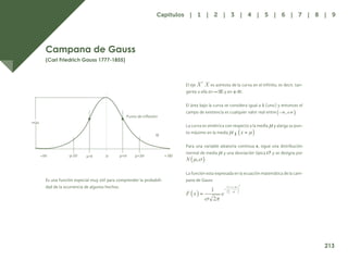 205
Campana de Gauss
(Carl Friedrich Gauss 1777-1855)
Es una función especial muy útil para comprender la probabili-
dad de la ocurrencia de algunos hechos.
El eje es asíntota de la curva en el infinito, es decir, tan-
gente a ella en y en .
El área bajo la curva se considera igual a 1 (uno) y entonces el
campo de existencia es cualquier valor real entre .
La curva es simétrica con respecto a la media y alarga su pun-
to máximo en la media
Para una variable aleatoria continua x, sigue una distribución
normal de media y una desviación típica y se designa por
.
La función esta expresada en la ecuación matemática de la cam-
pana de Gauss
213
Capítulos | 1 | 2 | 3 | 4 | 5 | 6 | 7 | 8 | 9
 