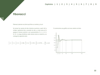 15
Fibonacci
Fibonacci planteó una Serie que lleva su nombre y es así:
Se toman las razones de dos números sucesivos a partir de la
unidad, repitiendo éste, sumando los dos y a esta suma se le
agrega el número anterior y así sucesivamente, (1, 1, 2, 3, 5,
8, 13…) y luego dividimos cada número entre su anterior y se
consigue la siguiente serie:
Si construimos una gráfica con esos valores se tiene:
1
.8
1
1.2
1.4
1.6
1.8
2
2 3 5 8 13 21
22
Capítulos | 1 | 2 | 3 | 4 | 5 | 6 | 7 | 8 | 9
 