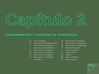 T R I G O N O M E T R Í A Y S O L U C I Ó N D E T R I Á N G U L O S
Índice
30 Tríos de Pitágoras
50 Elementos de un polígono regular
51 Cómo se traza un pentágono
inserto en una circunferencia
53 Para construir un hexágono
55 Para construir un heptágono
56 Para construir un octágono
57 Para construir un nonágono
o eneágono
58 Para construir un decágono
59 Para construir un endecágono
60 Para construir un dodecágogo
62 Análisis de polígonos
Polígonos regulares
65 Figuras curvas
66 Poliedro
68 Áreas y volúmenes
79 Rumbo y azimut
 
