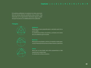 18
En la práctica profesional, en ocasiones nos vemos ante el pro-
blema de calcular distancias, pendientes, áreas, etcétera. Todo
relacionado con la trigonometría. Resolvamos algunos proble-
mas que nos acercan a la realidad práctica de su aplicación.
Mediatrices
Rectas que se trazan perpendiculares a cada lado a partir de su
punto medio.
Su interferencia se llama circuncentro y coincide con el centro
de la circunferencia que lo inscribe.
Bisectrices
Recta que se traza desde un vértice a la mitad de un lado opues-
to de la intersección de los focos se llama incentro o baricentro
Alturas
Recta que se traza desde cada vértice perpendicular al lado
opuesto que se supone base.
Su intersección se llama ortocentro.
Triángulos
Capítulos | 1 | 2 | 3 | 4 | 5 | 6 | 7 | 8 | 9
25
 