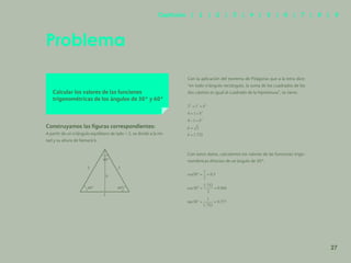20
Problema
Calcular los valores de las funciones
trigonométricas de los ángulos de 30° y 60°
Construyamos las figuras correspondientes:
A partir de un triángulo equilátero de lado = 2, se divide a la mi-
tad y su altura de llamará b.
Con la aplicación del teorema de Pitágoras que a la letra dice:
“en todo triángulo rectángulo, la suma de los cuadrados de los
dos catetos es igual al cuadrado de la hipotenusa”, se tiene:
Con estos datos, calculemos los valores de las funciones trigo-
nométricas directas de un ángulo de 30°.
2
b
60º
60º
60º
2
2
27
Capítulos | 1 | 2 | 3 | 4 | 5 | 6 | 7 | 8 | 9
 