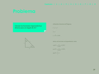 22
Problema
Calcular las funciones trigonométricas
directas para un ángulo de 45°.
Utilizando el teorema de Pitágoras:
Ahora, las funciones correspondientes, serán:
45º
45º
c
1
1
29
Capítulos | 1 | 2 | 3 | 4 | 5 | 6 | 7 | 8 | 9
 