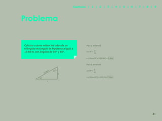 24
Problema
Calcular cuánto miden los lados de un
triángulo rectángulo de hipotenusa igual a
10.00 m, con ángulos de 30° y 60°.
Para a, se tendrá:
Para b, se tendrá:
30
10
b
sen °=
60º
30º
b
a
10.00m
31
Capítulos | 1 | 2 | 3 | 4 | 5 | 6 | 7 | 8 | 9
 