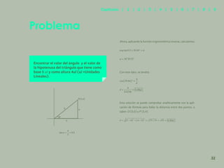 25
Encontrar el valor del ángulo y el valor de
la hipotenusa del triángulo que tiene como
base 5 ul y como altura 4ul (ul =Unidades
Lineales).
Ahora, aplicando la función trigonométrica inversa, calculamos:
Con este dato, se tendrá:
Esta solución se puede comprobar analíticamente con la apli-
cación de fórmula para hallar la distancia entre dos puntos, a
saber: O (0,0) y P (5,4)
Problema
5
4
d
P(5,4)
32
Capítulos | 1 | 2 | 3 | 4 | 5 | 6 | 7 | 8 | 9
 
