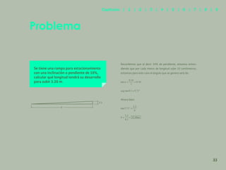 26
Se tiene una rampa para estacionamiento
con una inclinación o pendiente de 10%,
calcular qué longitud tendrá su desarrollo
para subir 3.20 m.
Recordemos que al decir 10% de pendiente, estamos enten-
diendo que por cada metro de longitud sube 10 centímetros,
entonces para este caso el ángulo que se genera será de:
Ahora bien:
Problema
b
3.2
33
Capítulos | 1 | 2 | 3 | 4 | 5 | 6 | 7 | 8 | 9
 