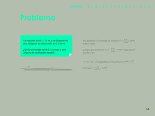 27
Se requiere subir 1.75 m, y se dispone de
una longitud de desarrollo de 22.00 m.
¿Qué porcentaje tendrá la rampa y que
ángulo de inclinación tendrá?
Sea determinar el porcentaje de inclinación
es decir 7.95%
El ángulo que tendrá será , luego ang tan
0.0795= 4.45º
= 4° 32´ 43´´ y la longitud de la rampa será de
Por lo que
Problema
22
1.75
34
Capítulos | 1 | 2 | 3 | 4 | 5 | 6 | 7 | 8 | 9
 