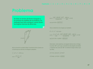 30
Se tiene un terreno de forma triangular y
se conocen las medidas de sus linderos, sin
embargo hace falta averiguar cuánto tienen
los ángulos internos de dicho lote.
Para la solución se puede utilizar el teorema de los cosenos en
virtud de que se trata de un triángulo cualquiera.
Ahora calculemos otro ángulo, por ejemplo
Ahora bien, como sabemos, los ángulos internos de un triángu-
lo suman 180°, por lo que, sumando los dos ángulos calculados
y restando esta suma de 180° se tendrá el ángulo obtuso que
nos falta.
Problema
B=36.00
C
=
4
8
.
5
0
A=21.00
37
Capítulos | 1 | 2 | 3 | 4 | 5 | 6 | 7 | 8 | 9
 
