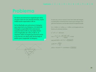 31
Se tiene una estructura espacial que salva
un gran claro en una sección de ésta, cuyos
nodos están separados 6.00 m.
Se ha diseñado una estructura triangular
que soportará una lámpara; si la base del
triángulo suspendido de la estructura
espacial tiene 6.00 m y los lados tienen
unas longitudes de 5.00 y 4.00 m, se
requiere saber el ángulo que forman entre
sí las barras y la altura del vértice bajo el
plafón para suspender la lámpara.
Problema
3.3072
5
4
6
38
Capítulos | 1 | 2 | 3 | 4 | 5 | 6 | 7 | 8 | 9
En este caso, como se conoce el valor de los lados del triángulo,
se puede aplicar el teorema de los cosenos para averiguar el án-
gulo entre las barras y con ese dato calcular la longitud buscada.
Si a = 5.00m., b = 4.00m. y c = 6.00m. y α el ángulo entre las
barras a y b, entonces tenemos:
 