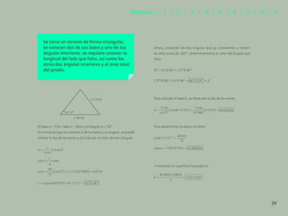 32
Se tiene un terreno de forma triangular,
se conocen dos de sus lados y uno de sus
ángulos interiores, se requiere conocer la
longitud del lado que falta, así como los
otros dos ángulos interiores y el área total
del predio.
El lado a = 72.00 m, el lado c = 80.00 m y el ángulo a= 52°
Ahora, sumando los dos ángulos que ya conocemos y restan-
do esta suma de 180°, determinaremos el valor del ángulo que
falta:
Para calcular el lado b, se tiene por la ley de los senos:
Para determinar la altura se tiene:
Y entonces la superficie buscada es:
c=80.00
=52º
a=72.00
39
Capítulos | 1 | 2 | 3 | 4 | 5 | 6 | 7 | 8 | 9
El lado a = 72m, lado c = 80m y el ángulo α = 52º
En virtud de que se conocen 2 de los lados y un ángulo, se puede
utilizar la ley de los senos y así calcular el valor de otro ángulo.
 