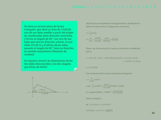 33
Se tiene un terreno plano de forma
triangular, que tiene un área de 7,560.00 ,
uno de sus lados medido a partir del origen
de coordenadas tiene dirección nororiente
y forma un ángulo de 60° con otro de sus
lados que está en dirección oriente, el cual
mide 135.00 m y el último de los lados
opuesto al ángulo de 60° tiene su dirección
en sentido norponiente (Notación de
rumbos).
Se requiere conocer las dimensiones de los
dos lados desconocidos y los dos ángulos
que faltan de definir.
Utilizando los conocimientos de trigonometría, calcularemos el
lado b con base al área y al ángulo que conocemos:
Ahora, con el teorema de los cosenos calculemos la medida del
lado a:
132.256 .
=
Con el teorema de los senos calcularemos el ángulo β:
Ahora, el ángulo γ:
7,560 m2
c=135.00
60º
a
N
b
P
S
O
40
Capítulos | 1 | 2 | 3 | 4 | 5 | 6 | 7 | 8 | 9
 