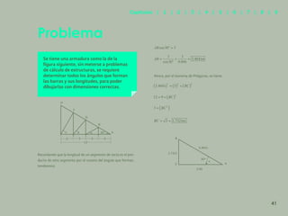 34
Se tiene una armadura como la de la
figura siguiente, sin meterse a problemas
de cálculo de estructuras, se requiere
determinar todos los ángulos que forman
las barras y sus longitudes, para poder
dibujarlas con dimensiones correctas.
Recordando que la longitud de un segmento de recta es el pro-
ducto de otro segmento por el coseno del ángulo que forman,
tendremos:
Ahora, por el teorema de Pitágoras, se tiene:
Problema
A
30º
30º
3.00
3.4641
A
1.7321
C
B
3
3
3
3
12
C
E
G
I
B
D
F
H
41
Capítulos | 1 | 2 | 3 | 4 | 5 | 6 | 7 | 8 | 9
 