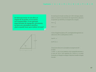 40
Se tiene que trazar en una obra un
ángulo de 50 grados, no se cuenta
con transportador, ni con aparatos
especializados de topografía, únicamente
se tiene una calculadora científica.
¿Qué se puede hacer para realizar el trazo?
Se construye en el suelo una línea con 1.00 m de largo y basán-
donos en nuestros conocimientos de trigonometría, aplicamos
la expresión que identifica a la tangente de un ángulo.
Como el ángulo buscado es 50° y la longitud del segmento tra-
zado es de 1.00 m, sustituyendo, se tiene:
Si buscamos ahora en la calculadora la tangente de 50°,
se tiene:
1.1918 = a, con lo que podemos trazar perpendicularmente a
la recta de 1.00 m, otro segmento de 1.1918 m y, al unirlos
formando un triángulo rectángulo, habremos trazado el ángulo
buscado.
1.1918
b
a
50°
47
Capítulos | 1 | 2 | 3 | 4 | 5 | 6 | 7 | 8 | 9
 