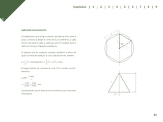 47
Aplicando triconometría
Si establecemos que la figura tendrá cada lado de 4ul y tiene 6
caras, la distancia desde el centro de la circunferencia a cada
vértice será igual al radio y cada cara será en longitud igual al
radio por formarse triángulos equiláteros.
Si sabemos que en cualquier triángulo equilátero la altura es
igual a la mitad de radio por la raíz cuadrada de tres, se tiene:
; sustituyendo
El ángulo interior en cada vértice es de 120º su mitad son 60º,
entonces:
Comprobando que el radio de la circunferencia que interviene
al hexágono.
4
r
r
r
60°
r r h
r/2
54
Capítulos | 1 | 2 | 3 | 4 | 5 | 6 | 7 | 8 | 9
 