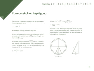 48
Para construir un heptágono
Para construir la figura de un heptágono hay que recordar algu-
nos conceptos, tales como
En donde A es el área y L la longitud de un lado.
La suma de los ángulos interiores de un heptágono es de 900º,
el valor de un ángulo interior es de , el ángulo cen-
tral mide
La mitad de un ángulo interior es si establece-
mos que cada cara mida 4ul y que 128.57º equivalen a 128º
30’ 123’ , la realidad son 64º 17’ 6”=B, calculando él sen de B se
tiene tan 64º 17’ 6”=2.0765, entonces
El
Si se sabe el valor de radio y la longitud de un lado, se puede
trazar la figura correspondiente; si se quiere el lado e base se
traza horizontal y de ahí se parte para dar pasos de compas de
4ul hasta formar el heptágono.
4
r h
2
55
Capítulos | 1 | 2 | 3 | 4 | 5 | 6 | 7 | 8 | 9
 