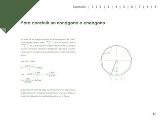 50
Para construir un nonágono o eneágono
La suma de los ángulos internos de un nonágono es de 1260º,
cada ángulo interno mide que en nuestro caso es
y la mitad de su ángulo interno es de 70º para su
trazo es necesario conocer la medida del radio de la circunfe-
rencia que lo inscribe ahora, sabiendo que el lado mide 4ul se
tiene:
tan 70º= 2.7474
Conociendo el valor del radio y la dimensión de un lado se traza
la circunferencia y el lado de 4ul como base y con un compás se
miden las distancias de cada lado para obtener la figura.
140°
O
h
70°
4
sen70º
sen70º
57
Capítulos | 1 | 2 | 3 | 4 | 5 | 6 | 7 | 8 | 9
 