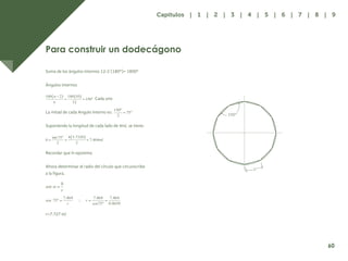 53
Para construir un dodecágono
Suma de los ángulos internos 12-2 (180º)= 1800º
Ángulos internos
Cada uno
La mitad de cada Angulo interno es:
Suponiendo la longitud de cada lado de 4ml, se tiene:
Recordar que h=apotema
Ahora determinar el radio del círculo que circunscribe
a la figura.
r=7.727 ml
1
150°
60
Capítulos | 1 | 2 | 3 | 4 | 5 | 6 | 7 | 8 | 9
 
