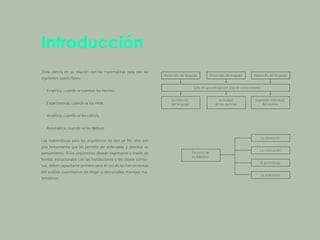 Introducción
Toda ciencia en su relación con las matemáticas pasa por las
­
siguientes cuatro fases:
• Empírica, cuando se cuentan los hechos.
• Experimental, cuando se los mide.
• Analítica, cuando se los calcula.
• Axiomática, cuando se los deduce.
Las matemáticas para los arquitectos no son un fin, sino son
una herramienta que les permite ser ordenados y ejercitar su
­
pensamiento. Si los arquitectos desean expresarse a través de
formas estructurales con las instalaciones y los costos correc-
tos, deben capacitarse primero para el uso de las herramientas
del análisis cuantitativo sin llegar a demasiados manejos ma­
temáticos.
 