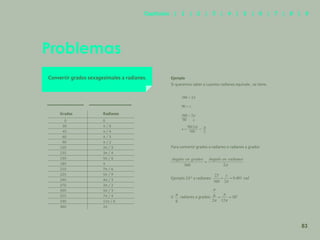 76
Problemas
Convertir grados sexagesimales a radianes.
Para convertir grados a radianes o radianes a grados
Ejemplo 23° a radianes:
ó radianes a grados:
Grados Radianes
0 0
30 π / 6
45 π / 4
60 π / 3
90 π / 2
120 2π / 3
135 3π / 4
150 5π / 6
180 π
210 7π / 6
225 5π / 9
240 4π / 3
270 3π / 2
300 5π / 3
315 7π / 4
330 11π / 6
360 2π
Ejemplo
Si queremos saber a cuantos radianes equivale , se tiene.
360 = 2π
90 = x
360 = 2π
90 x
x = π
2
90(2π)
360
=
83
Capítulos | 1 | 2 | 3 | 4 | 5 | 6 | 7 | 8 | 9
 