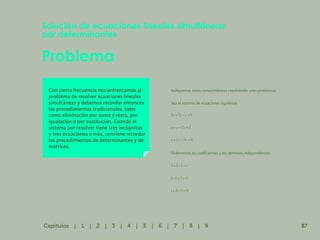 80
Problema
Solución de ecuaciones lineales simultáneas
por determinantes
Con cierta frecuencia nos enfrentamos al
problema de resolver ecuaciones lineales
simultáneas y debemos recordar entonces
los procedimientos tradicionales, tales
como eliminación por suma y resta, por
igualación o por sustitución. Cuando el
sistema por resolver tiene tres incógnitas
y tres ecuaciones o más, conviene recordar
los procedimientos de determinantes y de
matrices.
Apliquemos estos conocimientos resolviendo unos problemas.
Sea el sistema de ecuaciones siguiente:
Ordenemos los coeficientes y los términos independientes
87
Capítulos | 1 | 2 | 3 | 4 | 5 | 6 | 7 | 8 | 9
 