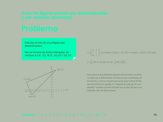 83
Problema
Área de figuras planas por determinantes
y por método abreviado
Calcular el área de un polígono por
determinantes.
Sea un terreno de forma triangular, de
vértices A (-8, -2), B (2 , 8) y C (-10, 3)
Para aclarar el procedimiento aplicado anteriormente, conviene
recordar que el determinante se forma con las coordenadas de
los vértices y como se requiere que sea de igual número de filas
que columnas se les agrega un 1 después de cada par de coor-
denadas. También conviene recordar que el valor del área es la
mitad del valor del determinante.
C(-10.3)
A(-8 -2)
B(2, 8)
y
x
-10- 9- 8- 7- 6- 5- 4- 3
-3
-2
-2
-1
-1
0 1
1
2
2
3
3
4
4
5
5
6
7
8
90
Capítulos | 1 | 2 | 3 | 4 | 5 | 6 | 7 | 8 | 9
 