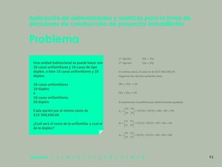 86
Problema
Aplicación de determinantes y matrices para la toma de
decisiones de construcción de proyectos inmobiliarios
Una unidad habitacional se puede hacer con
30 casas unifamiliares y 10 casas de tipo
dúplex, o bien 10 casas unifamiliares y 20
dúplex.
30 casas unifamiliares
10 dúplex
ó
10 casas unifamiliares
20 dúplex
Cada opción por el mismo costo de
$10´000,000.00
¿Cuál será el costo de la unifamiliar y cual el
de la dúplex?
1ª. Opción: 30x + 10y
2ª. Opción: 10x + 20y
En ambos casos, el costo es de $10´000,000.00
Hagamos los cálculos quitando ceros.
Si resolvemos el problema por determinantes quedará:
Capítulos | 1 | 2 | 3 | 4 | 5 | 6 | 7 | 8 | 9 93
 