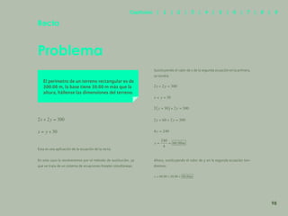 91
Problema
Recta
El perímetro de un terreno rectangular es de
300.00 m, la base tiene 30.00 m más que la
altura, hállense las dimensiones del terreno.
Esta es una aplicación de la ecuación de la recta.
En este caso la resolveremos por el método de sustitución, ya
que se trata de un sistema de ecuaciones lineales simultáneas.
Sustituyendo el valor de x de la segunda ecuación en la primera,
se tendrá:
Ahora, sustituyendo el valor de y en la segunda ecuación ten-
dremos:
98
Capítulos | 1 | 2 | 3 | 4 | 5 | 6 | 7 | 8 | 9
 
