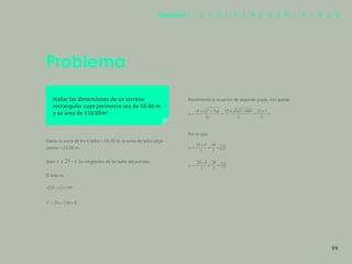 92
Problema
Hallar las dimensiones de un terreno
rectangular cuyo perímetro sea de 50.00 m
y su área de 150.00m2
.
Datos: la suma de los 4 lados = 50.00 m, la suma de lados adya-
centes = 25.00 m.
Sean y las longitudes de los lados adyacentes.
El área es
Resolviendo la ecuación de segundo grado, nos queda:
Por lo que:
99
Capítulos | 1 | 2 | 3 | 4 | 5 | 6 | 7 | 8 | 9
 