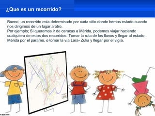 ¿Que es un recorrido?

Bueno, un recorrido esta determinado por cada sitio donde hemos estado cuando
nos dirigimos de un lugar a otro.
Por ejemplo; Si queremos ir de caracas a Mérida, podemos viajar haciendo
cualquiera de estos dos recorridos: Tomar la ruta de los llanos y llegar al estado
Mérida por el paramo, o tomar la vía Lara- Zulia y llegar por el vigía.
 