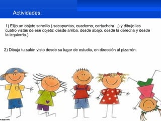 Actividades:

1) Elijo un objeto sencillo ( sacapuntas, cuaderno, cartuchera…) y dibujo las
cuatro vistas de ese objeto: desde arriba, desde abajo, desde la derecha y desde
la izquierda.)


2) Dibuja tu salón visto desde su lugar de estudio, en dirección al pizarrón.
 