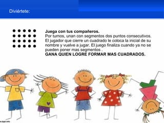 Diviértete:



              Juega con tus compañeros.
              Por turnos, unan con segmentos dos puntos consecutivos.
              El jugador que cierre un cuadrado le coloca la inicial de su
              nombre y vuelve a jugar. El juego finaliza cuando ya no se
              pueden poner mas segmentos .
              GANA QUIEN LOGRE FORMAR MAS CUADRADOS.
 