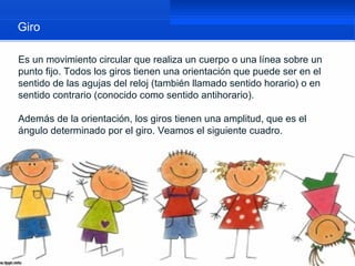 Giro

Es un movimiento circular que realiza un cuerpo o una línea sobre un
punto fijo. Todos los giros tienen una orientación que puede ser en el
sentido de las agujas del reloj (también llamado sentido horario) o en
sentido contrario (conocido como sentido antihorario).

Además de la orientación, los giros tienen una amplitud, que es el
ángulo determinado por el giro. Veamos el siguiente cuadro.
 