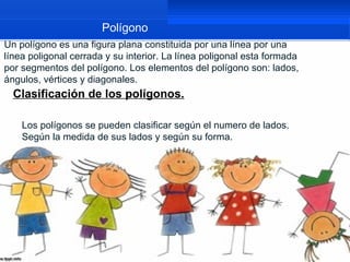 Polígono
Un polígono es una figura plana constituida por una línea por una
línea poligonal cerrada y su interior. La línea poligonal esta formada
por segmentos del polígono. Los elementos del polígono son: lados,
ángulos, vértices y diagonales.
  Clasificación de los polígonos.

    Los polígonos se pueden clasificar según el numero de lados.
    Según la medida de sus lados y según su forma.
 