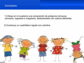 Actividades:



1) Dibujo en mi cuaderno una composición de polígonos cóncavos,
convexos, regulares e irregulares, destacándolos con colores diferentes.


2) Construye un cuadrilátero regular con cartulina.
 