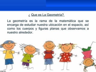 ¿ Que es La Geometría?
La geometría es la rama de la matemática que se
encarga de estudiar nuestra ubicación en el espacio, así
como los cuerpos y figuras planas que observamos a
nuestro alrededor.
 