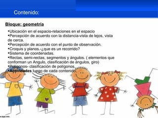 Contenido:

Bloque: geometría
 Ubicación en el espacio-relaciones en el espacio
 Percepción de acuerdo con la distancia-vista de lejos, vista
 de cerca.
 Percepción de acuerdo con el punto de observación.
 Croquis y planos.-¿que es un recorrido?
 Sistema de coordenadas.
 Rectas, semi-rectas, segmentos y ángulos. ( elementos que
 conforman un Angulo, clasificación de ángulos, giro)
 Polígonos- clasificación de polígonos.
 Actividades luego de cada contenido.
 