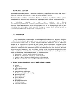  MATEMATICA APLICADA
Se refiere a todos aquellos métodos y herramientas matemáticas que pueden ser utilizados en el análisis o
solución de problemas pertenecientes al área de las ciencias aplicadas o sociales.
Muchos métodos matemáticos han resultado efectivos en el estudio de problemas en física, química,
biología, medicina, ciencias sociales, administración, ingeniería, economía, finanzas, ecología entre otras.
Las matemáticas aplicadas se usan con frecuencia en distintas
áreas tecnológicas para modelado, simulación y optimización de procesos o fenómenos, como el túnel de
viento o el diseño de experimentos. En las últimas décadas, una de las aplicaciones más directas de la
matemática tales como: álgebra lineal, geometría plana y del espacio, cálculo y física han sido un
fundamento para el desarrollo de simuladores y videojuegos en 3D.
 CARACTERISTICA
Es una modalidad que se eligen durante los cursos académicos de la Educación Secundaria Obligatoria
y en Bachillerato. Se elige esta opción según quiera el estudiante orientar su carrera profesional. Por ello, es
necesario tener en cuenta cuáles son procesos, métodos y actitudes. La diferencia entre las matemáticas
aplicadas y las matemáticas académicas es que, aunque ambas matemáticas compartan muchas
características y objetos de estudio en común, podemos decir que las orientadas a las enseñanzas
matemáticas se fortaleces tanto en elementos prácticos, así como la aplicación en la práctica en situaciones
reales. Normalmente se elige para hacer bachillerato. Mientras que las matemáticas aplicadas ponen mayor
énfasis a la aplicación práctica. Este tipo de matemáticas está más orientado para aquellas personas que
deseen estudiar después formación Profesionales. Sus características son:
 Da precisión y dirección para la solución del problema.
 Permite una comprensión profunda del sistema modelado.
 Prepara el camino para un mejor diseño o control de un sistema.
 Permite el uso eficiente de las capacidades informáticas modernas.
 ÁREAS TIENEN APLICACIÓN LAS MATEMÁTICAS APLICADAS
 Cálculo.
 Álgebra lineal
 Teoría de probabilidad.
 Estadística matemática.
 Investigación de Operaciones.
 Análisis complejo / Variable compleja.
 Análisis de Fourier.
 Sistemas dinámicos.
 Teoría de control.
 Optimización.
 Matemáticas discretas.
 Análisis funcional.
 Cálculo de variaciones.
 