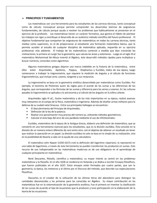  PRINCIPIOS Y FUNDAMENTOS
Las matemáticas son una herramienta para los estudiantes de las carreras técnicas, tanto conceptual
como de cálculo. Conceptual porque permite comprender los desarrollos teóricos de asignaturas
fundamentales, de cálculo porque ayuda a resolver los problemas que habitualmente se presentan en el
ejercicio de la profesión. Las matemáticas tienen un carácter formativo, que genera el hábito de plantear
los trabajos con rigor y contribuye al desarrollo de un auténtico método científico del futuro profesional. El
objetivo fundamental que comparten las asignaturas de matemáticas en todas las carreras técnicas, tanto
medias como superiores, es el de proporcionar al estudiante una formación matemática básica, que le
permita acceder al estudio de cualquier disciplina de matemática aplicada, requerida en su ejercicio
profesional, más adelante. El trabajo de los matemáticos comenzó a medida que iban creciendo las
civilizaciones, la primera en surgir fue la geometría, que calcula las áreas y volúmenes. Luego en el siglo IX el
matemático Muhammad ibn-Musa inventó el Älgebra, éste desarrolló métodos rápidos para multiplicar y
buscar números, conocidos como algoritmos.
Algunos matemáticos griegos dejaron una marca indeleble en la historia de la matemática, entre
ellos están Arquímedes, Apolonio, Pappus, Diophantus y Euclides, todos de esa época, luego
comenzaron a trabajar la trigonometría, que requiere la medición de ángulos y el cálculo de funciones
trigonométricas, que incluye seno, coseno, tangente y sus recíprocos.
La trigonometría se basa en la geometría sintética desarrollada por matemáticos como Euclides. Por
ejemplo, el teorema de Ptolomeo quien da reglas para el acorde de las sumas y las diferencias de los
ángulos, que corresponden a las fórmulas de las sumas y diferencia para los senos y cosenos. En las culturas
pasadas la trigonometría se aplicaba a la astronomía y al cálculo de los ángulos en la esfera celeste.
Arquímedes siglo III aC., ilustre matemático y de los más importantes en su época, realizó avances
muy relevantes en el campo de la física, matemática e ingeniería. Además de diseñar armas militares para la
defensa de su ciudad natal Siracusa. Entre sus principales hallazgos se encuentran:
 El descubrimiento del Principio de Arquímedes.
 Definición de la ley de la palanca.
 Realizó una aproximación muy precisa del número pi, utilizando métodos geométricos.
 Calcular el área bajo del arco de una parábola mediante el uso de infinitesimales.
Euclides, matemático de la época de la Antigua Grecia, elaboró una definición de matemática, que se
convierte en una herramienta esencial para los estudiantes, que es la división euclídea. Ésta consiste en la
división de un número entero diferente de cero entre otro, con el objetivo de obtener un resultado sin tener
que realizar la operación en un papel. La división euclídea no solo se basa en lo simple de su realización, sino
en la posibilidad de llevarla a cabo sin la ayuda de una calculadora.
El matemático John Napier (1550-1617) creó la definición del logaritmo neperiano, lo representó en
una tabla de logaritmos, a través de esta herramienta se pueden transformar los productos en sumas. Este
recurso de uso indispensable en las matemáticas modernas es de uso obligatoria en el aprendizaje de
cualquier principiante en matemáticas.
René Descartes, filósofo, científico y matemático, su mayor interés se centró en los problemas
matemáticos y la filosofía. En el año 1628 se residencia en Holanda y se dedica a escribir Ensayos filosóficos,
que fueron publicados en el año 1637. Estos ensayos están formados por cuatro partes, que son la
geometría, la óptica, los meteoros y el último por el Discurso del método, que describe sus especulaciones
filosóficas.
Descartes es el creador de la utilización de las últimas letras del abecedario para distinguir las
cantidades desconocidas y las primeras para las conocidas en Álgebra. Su mayor contribución en las
matemáticas fue en la sistematización de la geometría analítica, Fue el primero en inventar la clasificación
de las curvas de acuerdo al tipo de ecuaciones que la producen y tuvo participación en la elaboración de la
teoría de las ecuaciones.
 