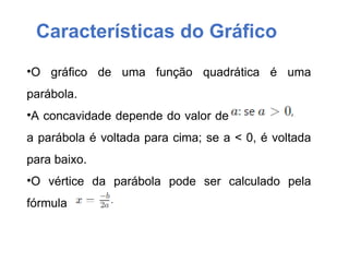 Características do Gráfico
•O gráfico de uma função quadrática é uma
parábola.
•A concavidade depende do valor de
a parábola é voltada para cima; se a < 0, é voltada
para baixo.
•O vértice da parábola pode ser calculado pela
fórmula
 