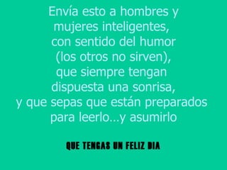 Envía esto a hombres y mujeres inteligentes,  con sentido del humor (los otros no sirven), que siempre tengan  dispuesta una sonrisa, y que sepas que están preparados  para leerlo…y asumirlo QUE TENGAS UN FELIZ DIA 