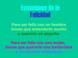 Ecuaciones de la Felicidad Para ser feliz con un hombre tienes que entenderle mucho  y quererle un poquito. Para ser feliz con una mujer,   tienes que quererla una barbaridad y no intentar entenderla .   