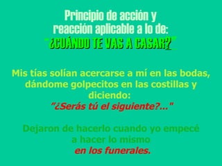 Principio de acción y reacción aplicable a lo de: “ ¿CUÁNDO TE VAS A CASAR ? " Mis tías solían acercarse a mí en las bodas, dándome golpecitos en las costillas y diciendo:  ” ¿Serás tú el siguiente?..." Dejaron de hacerlo cuando yo empecé a hacer lo mismo en los funerales. 