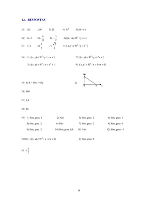 1.4. RESPOSTAS
E1) 1) 5

2) 0

E2) 1) –3

2) -

E3) 1) 1

2)

3) 25

4)

2

5) [0,

)

9
10

3)

3
2

4) {( x, y)

2

/y

x}

1
4

3)

2
2

4) {( x, y)

2

/y

x 2}

E4) 1) {( x, y)

2

/y

x 1}

2) {( x, y)

3) {( x, y)

2

/y

x 2 1}

4) {( x, y)

2

2

/y

2x 1}

/x

0 e x 1}

y
5
E5) 1) R = 50x + 60y

2)
0

6

x

E6) 180

E7) 0,8

E8) 40

E9) 1) Sim, grau 1

2) Não

3) Sim, grau 2

4) Sim, grau 1

5) Sim, grau 2

6) Não

7) Sim, grau 2

8) Sim, grau 0

9) Sim, grau 2

E10) 1) {( x, y)

E11)

2

10) Sim, grau 0,6

/ x 2y

0}

11) Não

2) Sim, grau 0

1
2

6

12) Sim, grau –1

 