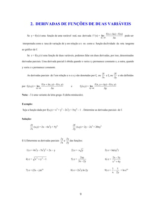 2. DERIVADAS DE FUNÇÕES DE DUAS VARIÁVEIS
f (x

Se y = f(x) é uma função de uma variável real, sua derivada f ’(x) = lim
x

x) f (x)
pode ser
x

0

interpretada como a taxa de variação de y em relação a x ou como a função declividade da reta tangente
ao gráfico de f.
Se z = f(x,y) é uma função de duas variáveis, podemos falar em duas derivadas, por isso, denominadas
derivadas parciais. Uma derivada parcial é obtida quando x varia e y permanece constante e, a outra, quando
y varia e x permanece constante.
As derivadas parciais de f em relação a x e a y são denotadas por fx ou

por fx(x,y) = lim
x

Nota:

f (x
0

x , y ) f ( x , y)
x

é uma variante da letra grega

e

fy(x,y) = lim
y

f ( x, y
0

f
e fy ou
x

f
e são definidas
y

y) f ( x, y)
y

(delta minúsculo).

Exemplo:
Seja a função dada por f(x,y) = x2 + y2 – 2x3y + 5xy4 – 1 . Determine as derivadas parciais de f.

Solução:

f
(x,y) = 2y – 2x3 + 20xy3
y

f
(x,y) = 2x – 6x2y + 5y4
x

E1) Determine as derivadas parciais

1) z = 4x2y – 5x3y2 + 2x – y

4) z =

x2

y2 1

7) z = (2x – y)exy

z
e
x

z
das funções:
y
2) z = x y

5) z =

2xy
3x 2 y

8) z = 2x2y.ln 2y

9

3) z = ln(xy2)

6) z =

9) z =

2 x 3y
x2

1
x

4y

1
+ ln exy
2y

 