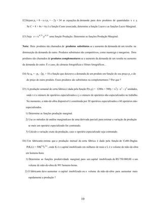 E2)Sejam px = 8 – x e py = – 2y + 34 as equações da demanda para dois produtos de quantidades x e y.
Se C = 8 + 4x + 6y é a função Custo associada, determine a função Lucro e as funções Lucro Marginal.

E3) Seja z

x 0,75 .y 0,25 uma função Produção. Determine as funções Produção Marginal.

Nota: Dois produtos são chamados de produtos substitutos se o aumento da demanda de um resulta na
diminuição da demanda do outro. Produtos substitutos são competitivos, como manteiga e margarina. Dois
produtos são chamados de produtos complementares se o aumento da demanda de um resulta no aumento
da demanda do outro. É o caso, de câmaras fotográficas e filmes fotográficos. .
E4) Se qx = –px –2py + 10 a função que descreve a demanda de um produto em função do seu preço p x e do
do preço de outro produto. Esses produtos são substitutos ou complementares ? Por que ?
E5) A produção semanal de certa fabrica é dada pela função P(x,y) = 1200x + 500y + x 2y –x3 – y2 unidades,
onde x é o número de operários especializados e y o número de operários não-especializados no trabalho.
No momento, a mão-de-obra disponível é constituída por 30 operários especializados e 60 operários nãoespecializados.
1) Determine as funções produção marginal.
2) Use os métodos de análise marginal(uso de uma derivada parcial) para estimar a variação da produção
se mais um operário especializado for contratado.
3) Calcule a variação exata da produção, caso o operário especializado seja contratado.

E6) Um fabricante estima que a produção mensal de certa fábrica é dada pela função de Cobb-Duglas
P(K,L) = 50K0,4L0,6 , onde K é o capital imobilizado em milhares de reais e L é o volume de mão-de-obra
em homens-hora:
1) Determine as funções produtividade marginal, para um capital imobilizado de R$ 750.000,00 e um
volume de mão-de-obra de 991 homens-horas.
2) O fabricante deve aumentar o capital imobilizado ou o volume de mão-de-obra para aumentar mais
rapidamente a produção ?

10

 